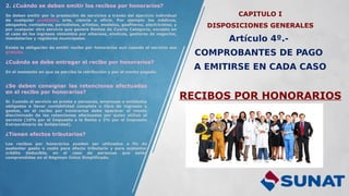 CAPITULO I
DISPOSICIONES GENERALES
Artículo 4º.-
COMPROBANTES DE PAGO
A EMITIRSE EN CADA CASO
RECIBOS POR HONORARIOS
2. ¿Cuándo se deben emitir los recibos por honorarios?
Se deben emitir por la prestación de servicios a través del ejercicio individual
de cualquier profesión, arte, ciencia u oficio. Por ejemplo los médicos,
abogados, contadores, periodistas, artistas, modelos, gasfiteros, electricistas, y
por cualquier otro servicio que genere Rentas de Cuarta Categoría, excepto en
el caso de los ingresos obtenidos por albaceas, síndicos, gestores de negocios,
mandatarios y regidores municipales.
Existe la obligación de emitir recibo por honorarios aun cuando el servicio sea
gratuito.
¿Cuándo se debe entregar el recibo por honorarios?
En el momento en que se perciba la retribución y por el monto pagado.
¿Se deben consignar las retenciones efectuadas
en el recibo por honorarios?
Sí. Cuando el servicio se presta a personas, empresas o entidades
obligadas a llevar contabilidad completa o libro de ingresos y
gastos, en el recibo por honorarios debe aparecer el monto
discriminado de las retenciones efectuadas por quien utilizó el
servicio (10% por el Impuesto a la Renta y 2% por el Impuesto
Extraordinario de Solidaridad).
¿Tienen efectos tributarios?
Los recibos por honorarios pueden ser utilizados a fin de
sustentar gasto o costo para efecto tributario y para sustentar
crédito deducible, en el caso de personas que están
comprendidas en el Régimen Único Simplificado.
 
