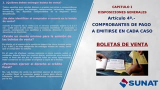 CAPITULO I
DISPOSICIONES GENERALES
Artículo 4º.-
COMPROBANTES DE PAGO
A EMITIRSE EN CADA CASO
BOLETAS DE VENTA
3. ¿Quiénes deben entregar boleta de venta?
Todos aquellos que vendan bienes o presten servicios a consumidores
finales, por ejemplo, en bodegas, restaurantes, farmacias, zapaterías,
ferreterías, etc. Aquellos comprendidos en el Régimen Único
Simplificado.
¿Se debe identificar al comprador o usuario en la boleta
de venta?
Cuando el importe de la venta y/o el servicio prestado supere 1/2 U.I.T
(S/. 1,550 para el año 2002) será necesario identificar al comprador o
usuario, consignando sus apellidos y nombres, dirección y número del
documento de identidad.
¿Existe un monto mínimo para la emisión de
las boletas de venta?
En efecto, si el monto de la venta no supera los cinco nuevos soles
( S/. 5.00 ), no hay obligación de entregar boleta de venta, salvo
que el comprador lo solicite.
En el caso de efectuar ventas menores a cinco nuevos soles, el
vendedor deberá llevar un control diario, emitiendo una boleta de
venta al final del día por el importe total de estas operaciones.
Debe conservar en su poder el original y copia de la Boleta.
¿Permiten ejercer el derecho al crédito
fiscal?
No. Las boletas de venta no permiten ejercer el derecho
al crédito fiscal ni sustentar gasto o costo para efecto
tributario, salvo en los casos señalados expresamente
por la ley.
 