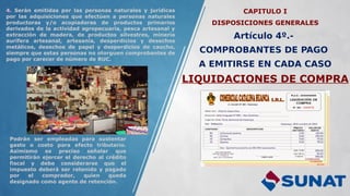 CAPITULO I
DISPOSICIONES GENERALES
Artículo 4º.-
COMPROBANTES DE PAGO
A EMITIRSE EN CADA CASO
LIQUIDACIONES DE COMPRA
4. Serán emitidas por las personas naturales y jurídicas
por las adquisiciones que efectúen a personas naturales
productoras y/o acopiadoras de productos primarios
derivados de la actividad agropecuaria, pesca artesanal y
extracción de madera, de productos silvestres, minería
aurífera artesanal, artesanía, desperdicios y desechos
metálicos, desechos de papel y desperdicios de caucho,
siempre que estas personas no otorguen comprobantes de
pago por carecer de número de RUC.
Podrán ser empleadas para sustentar
gasto o costo para efecto tributario.
Asimismo es preciso señalar que
permitirán ejercer el derecho al crédito
fiscal y debe considerarse que el
impuesto deberá ser retenido y pagado
por el comprador, quien queda
designado como agente de retención.
 