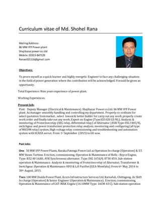 Curriculum vitae of Md. Shohel Rana
MailingAddress:
86 MW IPPPowerplant
Shajibazarpowerco.Ltd
Mobile:01913-847129
Ranae021116@gmail.com
Objectives:
To prove myself as a quick learner and highly energetic Engineer to face any challenging situation
in the field of power generation where the contribution will be acknowledged. If would be given an
opportunity.
Total Experience: Nine years experience of power plant.
Working Experiences:
Present Job:
Post: Deputy Manager (Electrical& Maintenance). Shajibazar Powerco.Ltd. 86 MW IPP Power
plant. As manager smoothly handling and controlling my department. Properly co-ordinate for
select quotation frommarket , select lowest& better bidder for carry out any work.properly create
workorder and finally take out any work.Expert on Engine (TypeJGS 620 GS-NL), Analysis &
monitoring of Protectionrelay (SEG relay, differential relay) of Alternator (AVK Type-DIG140 l/4),
switchgear and power transformer protection relay analysis, monitoring and configuring (all type
of MICOM relay) system, High voltage relay commissioning and troubleshooting and automation
system withSCADA server. From 1st September (2015) totill now.
Past Jobs:
One: 50 MW IPP PowerPlants, Baraka Patenga Power Ltd as Operation In-charge (Operation) & 3.5
MW Steam Turbine. Erection, commissioning, Operation & Maintenance of Rolls –RoyceEngine,
Type: B32:40 16AH, AVK Synchronous alternator, Type:DIG 167d/8, 8730 KVA .Sub-station
operation & Maintenance. Analysis & monitoring of Protectionrelay of Alternator, Transformer &
Switchgear. Operation & Maintenance HFO & L.O Purifier(GEA-Westfalia).From 6th May,2014 to
30th August, 2015.
Two:100 MW Jhulda PowerPlant, Acorn Infrastructure Services Ltd, Karnafuli, Chittagong. As Shift
In-charge (Operation) & Senior Engineer (Operation & Maintenance). Erection,commissioning,
Operation & Maintenance of CAT-MAK Engine (14.10MW Type: 16CM-43 C). Sub-station operation
 