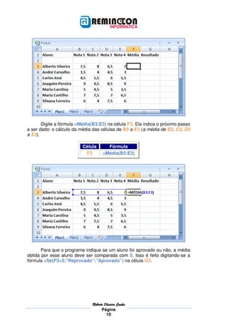 Digite a fórmula =Média(B3:E3) na célula F3. Ela indica o próximo passo
a ser dado: o cálculo da média das células de B3 a E3 (a média de B3, C3, D3
e E3).

                          Célula        Fórmula
                           F3         =Média(B3:E3)




       Para que o programa indique se um aluno foi aprovado ou não, a média
obtida por esse aluno deve ser comparada com 5. Isso é feito digitando-se a
fórmula =Se(F3<5;”Reprovado”;”Aprovado”) na célula G3.




                               Roberto
                               Roberto Oliveira Cunha
                                     Página
                                        10
 