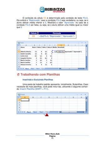 O conteúdo da célula G3 é determinado pela condição de teste F3<5.
Ela exibirá o “Reprovado” caso a condição F3<5 seja verdadeira, ou seja, se o
aluno obtiver média inferior a 5. Mostrará o valor “Aprovado” no caso de a
condição F3<5 ser falsa, ou seja, se o aluno obtiver uma média igual ou maior
que 5.

               Célula                Fórmula
                G3       =Se(F3<5;”Reprovado”;”Aprovado”)




    Trabalhando com Planilhas
      Inserindo e Excluindo Planilhas

       Uma pasta de trabalho padrão apresenta, inicialmente, 3 planilhas. Caso
necessite de mais planilhas, você pode incluí-las, utilizando o seguinte coman-
do: Inserir Planilha (SHIFT + F11).




                               Roberto
                               Roberto Oliveira Cunha
                                     Página
                                        11
 