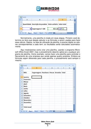 Normalmente, uma planilha é criada em duas etapas. Primeiro você de-
termina os itens que deseja calcular e as fórmulas a serem usadas para fazer
esse cálculo. Depois, na fase de utilização da planilha, é preciso digitar os valo-
res correspondentes a cada item; os resultados serão calculados automatica-
mente.
       Aqui mostraremos como criar uma planilha, usando o programa Micro-
soft Office Excel 2007, mas o procedimento descrito aplica-se a qualquer pro-
grama de planilha. Como exemplo, vamos fazer uma planilha para controlar o
faturamento de uma empresa que vende apenas quatro produtos. Embora as
fórmulas sejam diferentes para cada planilha, o procedimento será sempre o
mesmo.




                                 Roberto
                                 Roberto Oliveira Cunha
                                       Página
                                           3
 