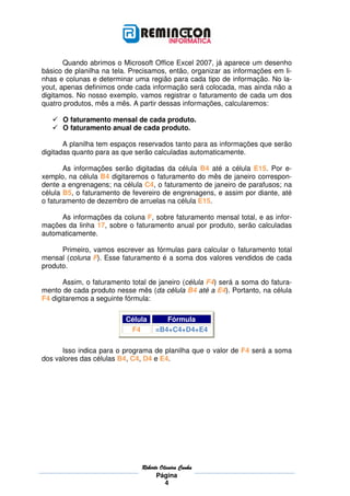 Quando abrimos o Microsoft Office Excel 2007, já aparece um desenho
básico de planilha na tela. Precisamos, então, organizar as informações em li-
nhas e colunas e determinar uma região para cada tipo de informação. No la-
yout, apenas definimos onde cada informação será colocada, mas ainda não a
digitamos. No nosso exemplo, vamos registrar o faturamento de cada um dos
quatro produtos, mês a mês. A partir dessas informações, calcularemos:

      O faturamento mensal de cada produto.
      O faturamento anual de cada produto.

       A planilha tem espaços reservados tanto para as informações que serão
digitadas quanto para as que serão calculadas automaticamente.

       As informações serão digitadas da célula B4 até a célula E15. Por e-
xemplo, na célula B4 digitaremos o faturamento do mês de janeiro correspon-
dente a engrenagens; na célula C4, o faturamento de janeiro de parafusos; na
célula B5, o faturamento de fevereiro de engrenagens, e assim por diante, até
o faturamento de dezembro de arruelas na célula E15.

     As informações da coluna F, sobre faturamento mensal total, e as infor-
mações da linha 17, sobre o faturamento anual por produto, serão calculadas
automaticamente.

      Primeiro, vamos escrever as fórmulas para calcular o faturamento total
mensal (coluna F). Esse faturamento é a soma dos valores vendidos de cada
produto.

       Assim, o faturamento total de janeiro (célula F4) será a soma do fatura-
mento de cada produto nesse mês (da célula B4 até a E4). Portanto, na célula
F4 digitaremos a seguinte fórmula:

                          Célula        Fórmula
                           F4        =B4+C4+D4+E4

      Isso indica para o programa de planilha que o valor de F4 será a soma
dos valores das células B4, C4, D4 e E4.




                               Roberto
                               Roberto Oliveira Cunha
                                     Página
                                         4
 