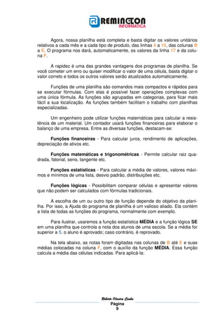 Agora, nossa planilha está completa e basta digitar os valores unitários
relativos a cada mês e a cada tipo de produto, das linhas 4 a 15, das colunas B
a E. O programa nos dará, automaticamente, os valores da linha 17 e da colu-
na F.

       A rapidez é uma das grandes vantagens dos programas de planilha. Se
você cometer um erro ou quiser modificar o valor de uma célula, basta digitar o
valor correto e todos os outros valores serão atualizados automaticamente.

        Funções de uma planilha são comandos mais compactos e rápidos para
se executar fórmulas. Com elas é possível fazer operações complexas com
uma única fórmula. As funções são agrupadas em categorias, para ficar mais
fácil a sua localização. As funções também facilitam o trabalho com planilhas
especializadas.

       Um engenheiro pode utilizar funções matemáticas para calcular a resis-
tência de um material. Um contador usará funções financeiras para elaborar o
balanço de uma empresa. Entre as diversas funções, destacam-se:

      Funções financeiras - Para calcular juros, rendimento de aplicações,
depreciação de ativos etc.

      Funções matemáticas e trigonométricas - Permite calcular raiz qua-
drada, fatorial, seno, tangente etc.

      Funções estatísticas - Para calcular a média de valores, valores máxi-
mos e mínimos de uma lista, desvio padrão, distribuições etc.

      Funções lógicas - Possibilitam comparar células e apresentar valores
que não podem ser calculados com fórmulas tradicionais.

        A escolha de um ou outro tipo de função depende do objetivo da plani-
lha. Por isso, a Ajuda do programa de planilha é um valioso aliado. Ela contém
a lista de todas as funções do programa, normalmente com exemplo.

      Para ilustrar, usaremos a função estatística MÉDIA e a função lógica SE
em uma planilha que controla a nota dos alunos de uma escola. Se a média for
superior a 5, o aluno é aprovado; caso contrário, é reprovado.

       Na tela abaixo, as notas foram digitadas nas colunas de B até E e suas
médias colocadas na coluna F, com o auxílio da função MÉDIA. Essa função
calcula a média das células indicadas. Para aplicá-la:




                                Roberto
                                Roberto Oliveira Cunha
                                      Página
                                          9
 