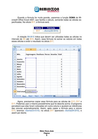 RobRobRobRoberto Oliveira Cunhaerto Oliveira Cunhaerto Oliveira Cunhaerto Oliveira Cunha
Página
8
Quando a fórmula for muito grande, usaremos a função SOMA do Mi-
crosoft Office Excel 2007, que facilita o cálculo, somando todas as células es-
pecificadas. Na célula B17, a fórmula será:
Célula Fórmula
B17 =Soma(B4:B15)
A notação B4:B15 indica que devem ser utilizadas todas as células no
intervalo de B4 até B15. Assim, essa fórmula irá somar os valores em todas
essas células e exibir o resultado na célula B17.
Agora, precisamos copiar essa fórmula para as células de C17, D17 e
E17. Podemos usar o mesmo procedimento que foi descrito acima. O programa
perceberá que elas foram colocadas em outra coluna e ajustará as referências
das colunas automaticamente. Assim, após copiar a fórmula para a coluna
C17, teremos =Soma(C4:C15); na célula D17 aparecerá =Soma(D4:D15), e
assim por diante.
 
