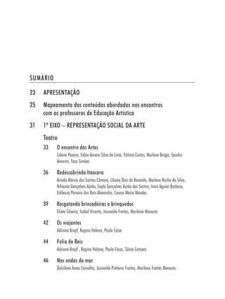 SUMÁRIO

23   APRESENTAÇÃO
25   Mapeamento dos conteúdos abordados nos encontros
     com os professores de Educação Artística
31   1º EIXO – REPRESENTAÇÃO SOCIAL DA ARTE
     Teatro
     33   O encontro das Artes
          Celene Pereira, Fábio Amaro Silva de Lima, Fátima Castro, Marlene Braga, Sandra
          Amorim, Yara Simões

     36   Redescobrindo Itaocara
          Arinda Márcia dos Santos Câmara, Liliane Dias de Resende, Marlene Rocha da Silva,
          Nilvania Gonçalves Ayrão, Seyla Gonçalves Ayráo dos Santos, Irani Aguiar Barbosa,
          Edileuza Parreira dos Reis Alexandre, Creusa Maria Mendes

     39   Resgatando brincadeiras e brinquedos
          Eliete Silveira, Isabel Vicente, Josineide Freitas, Marilene Menezes

     42   Os viajantes
          Adriana Kropf, Regina Helena, Paulo César

     44   Folia de Reis
          Adriana Kropf , Regina Helena, Paulo César, Sônia Campos

     46   Nas ondas do mar
          Dulcilene Áreas Carvalho, Josineide Pinheiro Freitas, Marilene Freitas Menezes
 
