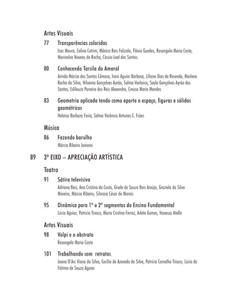 Artes Visuais
     77    Transparências coloridas
           Isac Moura, Celina Cotrim, Mônica Reis Felizola, Flávia Guedes, Rosangela Maria Costa,
           Marinalva Novaes da Rocha, Cássio Leal dos Santos

     80    Conhecendo Tarsila do Amaral
           Arinda Márcia dos Santos Câmara, Irani Aguiar Barbosa, Liliane Dias de Resende, Marlene
           Rocha da Silva, Nilvania Gonçalves Ayrão, Selma Verônica, Seyla Gonçalves Ayrão dos
           Santos, Edileuza Parreira dos Reis Alexandre, Creusa Maria Mendes

     83    Geometria aplicada tendo como aporte o espaço, figuras e sólidos
           geométricos
           Heloísa Barboza Faria, Selma Verônica Antunes C. Fróes

     Música
     86    Fazendo barulho
           Márcia Ribeiro Joviano

89   3º EIXO – APRECIAÇÃO ARTÍSTICA
     Teatro
     91    Sátira televisiva
           Adriana Reis, Ana Cristina da Costa, Gisele de Souza Reis Araújo, Graziela da Silva
           Moreira, Márcia Ribeiro, Silmara César de Morais

     95    Dinâmica para 1º e 2º segmentos do Ensino Fundamental
           Lúcia Aguiar, Patrícia Tinoco, Maria Cristina Ferraz, Arlete Gomes, Vanessa Atella

     Artes Visuais
     98    Volpi e o abstrato
           Rosangela Maria Costa

     101   Trabalhando com retratos
           Joana D’Arc Viana da Silva, Cecília de Azevedo da Silva, Patrícia Carvalho Tinoco, Lúcia de
           Fátima de Souza Aguiar
 