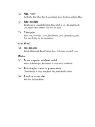 132   Ação / reação
      Joel da Silva Melo, Débora Maria de Sousa Salgado Aguiar, Rosa Maria dos Santos Ribeiro

134   Tudo é novidade
      Maria Thereza da Fonseca Costa, Heloísa Helena Calvelli da Luz, Fábio Amaro Silva de
      Lima, Iracema Cristina P. Cabelli, Naira Glória P. C. Santos

136   O bate-papo
      Márcia Torres, Marlene dos S. Braga, Sandra Amorim, Cecília Azevedo da Silva, Joana
      D’Arc Viana da Silva, Isac Machado de Moura

Artes Visuais
138   Festa das cores
      Maria José Ribeiro de A. Rangel, Valdinéia Gomes Pereira Costa, Josineide P. Freitas

Música
141   Do som aos gestos: a dinâmica musical
      Verônica da Rocha Fragoso, Rosicleia Lobo de Souza, Lais da Silva Almeida

144   Musicalização – o canto em grupo na escola
      Celiomar Andrade de Souza, Loides Barros Pedro, Valéria Brandão Teixeira

146   A música e sua narrativa
      Rosa Maria dos Santos Ribeiro
 