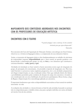 Educação Artística




MAPEAMENTO DOS CONTEÚDOS ABORDADOS NOS ENCONTROS
COM OS PROFESSORES DE EDUCAÇÃO ARTÍSTICA

ENCONTROS COM O TEATRO
                                                     “O grande pedagogo é como a natureza: ele deve acumular
                                                                        obstáculos para que sejam ultrapassados”
                                                                                                           Nietzsche

Nos encontros do Curso de Capacitação de Educação Artística com enfoque em Artes Cênicas,
observou-se a vivência na linguagem cênica e a compreensão de seus elementos básicos.

Assim, a construção de linguagem cênica se deu fundamentalmente no trabalho de relevância
da corporeidade enquanto disponibilidade para o fazer teatral, na questão geradora a ser
desenvolvida e solucionada pelo grupo, ou seja, no foco, e nos elementos que constituem a
estrutura dramática – onde, quem, o quê.

Atividades de introdução ao fazer teatral se fazem necessárias (como jogos de integração do
grupo, de percepção, de concentração, de prontidão corporal, de imaginação etc). Para isso,
cada Encontro se processou numa seqüência progressiva, isto é, de atividades preparatórias
até chegar à improvisação, ou seja, à realização cênica. Claro que realizado dentro dos limites
e possibilidades permitidos pelas condições de duração de tempo dos encontros e levando-se
em consideração não ser esta a habilitação dos professores participantes. Dessa forma, o Jogo
de Regras e Improvisação foi a metodologia aplicada aos encontros.

É importante lembrarmos que todas as disponibilidades necessárias ao fazer teatral são também
necessárias na vida.

As avaliações das atividades se desenvolveram ao ﬁnal de cada atividade, buscando-se pontuar
não só a importância para o trabalho cênico, mas para o próprio indivíduo em outras atividades
até mesmo fora da área artística.




                             Mapeamento dos conteúdos abordados noc encontros com os professores de Educação Artística 25
 