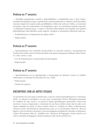 Vivência no 1º encontro
− Atividades preparatórias visando a disponibilidade e cumplicidade para o fazer cênico:
atividade de integração em que os professores cursistas pudessem se conhecer e de forma lúdica
criassem relações de respeito pelas possibilidades e limites de cada um. Enﬁm, se tornassem
um grupo; jogos de concentração e de imaginação; jogos de consciência corporal, expressão
e composição corporal, já que o corpo é o elemento primordial do ator/jogador, mas também
primordial para cada indivíduo, assim, importa recuperar a consciência corporal de cada um.
− Estabelecimento e compreensão do espaço cênico.
− Improvisação.



Vivência no 2º encontro
_ Aprofundamento dos conteúdos desenvolvidos no encontro anterior e incorporação de
situações de conﬂito, tanto na forma de ordem oral, quanto em pequenos diálogos (observando-
se o onde, o quem, e o quê).
− Uso de materiais para a caracterização do personagem.
− Improvisação.



Vivência no 3º encontro
− Aprofundamento do já experimentado e incorporação do elemento sonoro ao trabalho
teatral, para a construção da atmosfera de cena criada.
− Improvisação.
− Criação de esquetes.


ENCONTROS COM AS ARTES VISUAIS
Ao pensarmos no curso para os professores, o que nos norteou para planejarmos os encontros
foram os objetivos concedidos e os eixos que a reorientação oferece. Planejamos pensando
no cotidiano de uma escola e no processo ensino/aprendizagem, procurando tornar mais
acessíveis à nossa compreensão a construção de um fazer artístico numa sala de aula ou no
espaço ampliado da escola. O fazer artístico refere-se à tradução de idéias, conhecimentos,
estrutura social e proﬁssional de cada professor que, ao se encontrarem, vindos de diversos
lugares, vêm com desejos veementes e com uma bagagem carregada de conteúdos, sentimentos,
sonhos. Procuramos, além de trabalhar com elementos da linguagem visual, somá-los aos
vários conteúdos da bagagem cultural trazida por cada um dos professores.


26 Ensino Fundamental e Ensino Médio
 