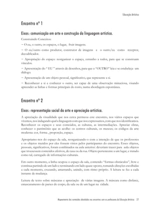 Educação Artística


Encontro nº 1

Eixos: comunicação em arte e construção da linguagem artística.
Construindo Conceitos:
− O eu, o outro, os espaços, o lugar, fruir imagens.
− O eu/outro como produtor, construtor de imagens e o outro/eu como receptor,
decodiﬁcador.
− Apropriação do espaço: reorganizar o espaço, estranho a todos, para que se construam
vínculos.
− Apresentação do “ EU ” através de desenhos, para que o “OUTRO” leia e se estabeleça um
diálogo.
− Apresentação de um objeto pessoal, signiﬁcativo, que represente a si.
− Reconhecer a si e conhecer o outro, ser capaz de uma observação minuciosa, visando
apreender as linhas e formas principais do rosto, numa abordagem espontânea.



Encontro nº 2

Eixos: representação social da arte e apreciação artística.
A apreciação da visualidade que nos cerca permeou este encontro, nos vários espaços que
vivemos, nos indagando qual a linguagem com que nos expressamos, com que nos identiﬁcamos.
Reconhecer os espaços e seus conteúdos, as culturas, as intermediações. Apreciar obras,
conhecer o patrimônio que as acolhe: os centros culturais, os museus; os códigos da arte
moderna: cor, forma , proporção, espaço.

Apropriamo-nos do espaço da sala, reorganizando-o com a intenção de que os professores
e os objetos trazidos por eles fossem vistos pelos participantes do encontro. Esses objetos,
pessoais, signiﬁcativos, foram combinados na aula anterior: deveriam trazer para aula objetos
que trouxessem conteúdos afetivos, de casa ou da rua. Objeto pertencente a um lugar, e tratado
como tal, carregado de informações culturais.

Em outro momento, a linha ocupou o espaço da sala, contendo “formas-obstáculos”, livre e
contínua partindo de um lado e terminando em lado quase oposto, tomando direções escolhidas
a cada momento, cruzando, amarrando, unindo, com ritmo próprio. A leitura se fez a cada
instante de mudança.

Leitura de texto sobre máscaras e apreciação de várias imagens. A máscara como disfarce,
emascaramento de partes do corpo, da sala ou de um lugar na cidade.



                             Mapeamento dos conteúdos abordados noc encontros com os professores de Educação Artística 27
 