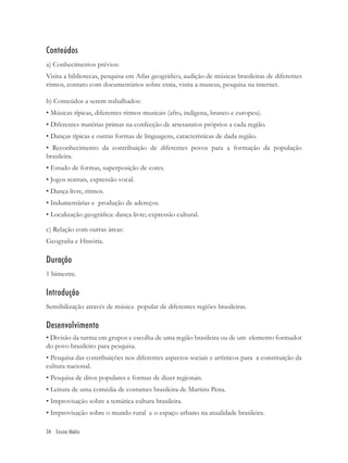 Conteúdos
a) Conhecimentos prévios:
Visita a bibliotecas, pesquisa em Atlas geográﬁco, audição de músicas brasileiras de diferentes
ritmos, contato com documentários sobre etnia, visita a museus, pesquisa na internet.

b) Conteúdos a serem trabalhados:
• Músicas típicas, diferentes ritmos musicais (afro, indígena, branco e europeu).
• Diferentes matérias primas na confecção de artesanatos próprios a cada região.
• Danças típicas e outras formas de linguagens, características de dada região.
• Reconhecimento da contribuição de diferentes povos para a formação da população
brasileira.
• Estudo de formas, superposição de cores.
• Jogos teatrais, expressão vocal.
• Dança livre, ritmos.
• Indumentárias e produção de adereços.
• Localização geográﬁca: dança livre; expressão cultural.

c) Relação com outras áreas:
Geograﬁa e História.

Duração
1 bimestre.

Introdução
Sensibilização através de música popular de diferentes regiões brasileiras.

Desenvolvimento
• Divisão da turma em grupos e escolha de uma região brasileira ou de um elemento formador
do povo brasileiro para pesquisa.
• Pesquisa das contribuições nos diferentes aspectos sociais e artísticos para a constituição da
cultura nacional.
• Pesquisa de ditos populares e formas de dizer regionais.
• Leitura de uma comédia de costumes brasileira de Martins Pena.
• Improvisação sobre a temática cultura brasileira.
• Improvisação sobre o mundo rural e o espaço urbano na atualidade brasileira.

34 Ensino Médio
 