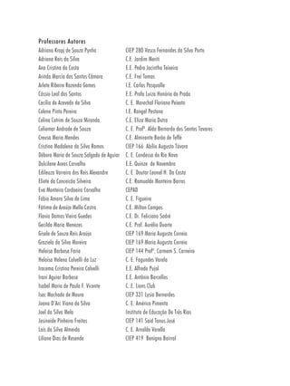 Professores Autores
Adriana Kropj de Souza Pynho              CIEP 280 Vasco Fernandes da Silva Porto
Adriana Reis da Silva                     C.E. Jardim Meriti
Ana Cristina da Costa                     E.E. Pedro Jacintho Teixeira
Arinda Marcia dos Santos Câmara           C.E. Frei Tomas
Arlete Ribeiro Rozendo Gomes              I.E. Carlos Pasqualle
Cássio Leal dos Santos                    E.E. Profa Luiza Honória do Prado
Cecília de Azevedo da Silva               C. E. Marechal Floriano Peixoto
Celene Pinto Pereira                      I.E. Rangel Pestana
Celina Cotrim de Souza Miranda            C.E. Eliza Maria Dutra
Celiomar Andrade de Souza                 C. E. Profª. Alda Bernardo dos Santos Tavares
Creusa Maria Mendes                       C.E. Almirante Barão de Teffé
Cristina Madalena da Silva Ramos          CIEP 166 Abílio Augusto Távora
Débora Maria de Souza Salgado de Aguiar   C. E. Condessa do Rio Novo
Dulcilene Areas Carvalho                  E.E. Quinze de Novembro
Edileuza Varreira dos Reis Alexandre      C. E. Doutor Leonel H. Da Costa
Eliete da Conceicão Silveira              C.E. Romualdo Monteiro Barros
Eva Monteiro Cordoeiro Carvalho           CEPAD
Fábio Amaro Silva de Lima                 C. E. Figueira
Fátima de Araújo Mello Castro             C.E. Milton Campos
Flavia Damas Vieira Guedes                C.E. Dr. Feliciano Sodré
Gecilda Maria Menezes                     C.E. Prof. Aurélio Duarte
Gisele de Souza Reis Araújo               CIEP 169 Maria Augusta Correia
Graziela da Silva Moreira                 CIEP 169 Maria Augusta Correia
Heloisa Barbosa Faria                     CIEP 144 Profª. Carmem S. Carneiro
Heloísa Helena Calvelli da Luz            C. E. Fagundes Varela
Iracema Cristina Pereira Calvelli         E.E. Alfredo Pujol
Irani Aguiar Barbosa                      E.E. Antônio Barcellos
Isabel Maria de Paula F. Vicente          C. E. Lions Club
Isac Machado de Moura                     CIEP 331 Lysia Bernardes
Joana D’Arc Viana da Silva                C. E. Américo Pimenta
Joel da Silva Melo                        Instituto de Educação De Três Rios
Josineide Pinheiro Freitas                CIEP 141 Said Tanus José
Laís da Silva Almeida                     C. E. Arnaldo Varella
Liliane Dias de Resende                   CIEP 419 Benigno Bairral
 