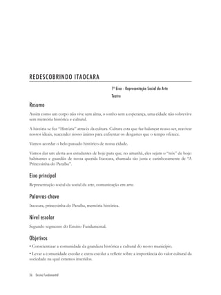 REDESCOBRINDO ITAOCARA
                                                 1º Eixo - Representação Social da Arte
                                                 Teatro

Resumo
Assim como um corpo não vive sem alma, o sonho sem a esperança, uma cidade não sobrevive
sem memória histórica e cultural.

A história se fez “História” através da cultura. Cultura esta que faz balançar nosso ser, reavivar
nossos ideais, reacender nosso ânimo para enfrentar os desgastes que o tempo oferece.

Vamos acordar o belo passado histórico de nossa cidade.

Vamos dar um alerta aos estudantes de hoje para que, no amanhã, eles sejam o “nós” de hoje:
habitantes e guardiãs de nossa querida Itaocara, chamada tão justa e carinhosamente de “A
Princesinha do Paraíba”.

Eixo principal
Representação social da social da arte, comunicação em arte.

Palavras-chave
Itaocara, princesinha do Paraíba, memória histórica.

Nível escolar
Segundo segmento do Ensino Fundamental.

Objetivos
• Conscientizar a comunidade da grandeza histórica e cultural do nosso município.
• Levar a comunidade escolar e extra-escolar a reﬂetir sobre a importância do valor cultural da
sociedade na qual estamos inseridos.


36 Ensino Fundamental
 