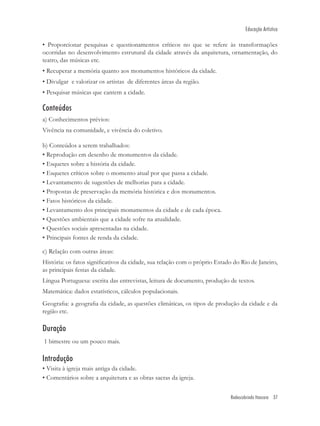 Educação Artística

• Proporcionar pesquisas e questionamentos críticos no que se refere às transformações
ocorridas no desenvolvimento estrutural da cidade através da arquitetura, ornamentação, do
teatro, das músicas etc.
• Recuperar a memória quanto aos monumentos históricos da cidade.
• Divulgar e valorizar os artistas de diferentes áreas da região.
• Pesquisar músicas que cantem a cidade.

Conteúdos
a) Conhecimentos prévios:
Vivência na comunidade, e vivência do coletivo.

b) Conteúdos a serem trabalhados:
• Reprodução em desenho de monumentos da cidade.
• Esquetes sobre a história da cidade.
• Esquetes críticos sobre o momento atual por que passa a cidade.
• Levantamento de sugestões de melhorias para a cidade.
• Propostas de preservação da memória histórica e dos monumentos.
• Fatos históricos da cidade.
• Levantamento dos principais monumentos da cidade e de cada época.
• Questões ambientais que a cidade sofre na atualidade.
• Questões sociais apresentadas na cidade.
• Principais fontes de renda da cidade.

c) Relação com outras áreas:
História: os fatos signiﬁcativos da cidade, sua relação com o próprio Estado do Rio de Janeiro,
as principais festas da cidade.
Língua Portuguesa: escrita das entrevistas, leitura de documento, produção de textos.
Matemática: dados estatísticos, cálculos populacionais.
Geograﬁa: a geograﬁa da cidade, as questões climáticas, os tipos de produção da cidade e da
região etc.

Duração
1 bimestre ou um pouco mais.

Introdução
• Visita à igreja mais antiga da cidade.
• Comentários sobre a arquitetura e as obras sacras da igreja.


                                                                            Redescobrindo Itaocara 37
 