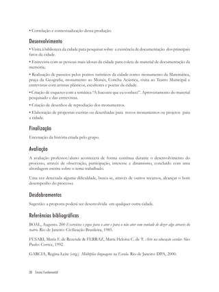 • Correlação e contextualização dessa produção.

Desenvolvimento
• Visita à biblioteca da cidade para pesquisar sobre a existência de documentação dos principais
fatos da cidade.
• Entrevista com as pessoas mais idosas da cidade para coleta de material de documentação da
memória;
• Realização de passeios pelos pontos turísticos da cidade como: monumento da Matemática,
praça da Geograﬁa, monumento ao Moisés, Concha Acústica, visita ao Teatro Municipal e
entrevistas com artistas plásticos, escultores e poetas da cidade.
• Criação de esquetes com a temática “A Itacoara que eu conheci”. Aproveitamento do material
pesquisado e das entrevistas.
• Criação de desenhos de reprodução dos monumentos.
• Elaboração de propostas escritas ou desenhadas para novos monumentos ou projetos para
a cidade.

Finalização
Encenação da história criada pelo grupo.

Avaliação
A avaliação professor/aluno acontecerá de forma contínua durante o desenvolvimento do
processo, através de observação, participação, interesse e dinamismo, concluído com uma
abordagem escrita sobre o tema trabalhado.

Uma vez detectada alguma diﬁculdade, busca-se, através de outros recursos, alcançar o bom
desempenho do processo.

Desdobramentos
Sugestão: a proposta poderá ser desenvolvida em qualquer outra cidade.

Referências bibliográficas
BOAL, Augusto. 200 Exercícios e jogos para o ator e para o não ator com vontade de dizer algo através do
teatro. Rio de Janeiro: Civilização Brasileira, 1985.

FUSARI, Maria F. de Rezende & FERRAZ, Maria Heloísa C. de T. Arte na educação escolar. São
Paulo: Cortez, 1992.

GARCIA, Regina Leite (org.) Múltiplas linguagens na Escola. Rio de Janeiro: DPA, 2000.



38 Ensino Fundamental
 