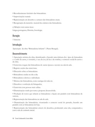 • Reconhecimento histórico das brincadeiras.
• Improvisações teatrais
• Representação em desenhos e cartazes das brincadeiras atuais.
• Recuperação da memória musical dos cânticos das brincadeiras.

c) Relação com outras áreas:
Língua portuguesa, História, Sociologia.


Duração
1 bimestre

Introdução
Apreciação da obra “Brincadeiras Infantis” ( Pieter Bruegel).

Desenvolvimento
• Apreciação artística da obra, identiﬁcando e fazendo uma releitura dos tipos de brincadeira
e o estilo do autor, o vestuário, o uso da cor, da luz e da sombra, o contexto social do autor e
da obra.
• Entrevista: resgate das brincadeiras de outras épocas e reconto na sala de aula.
• Registro escrito das entrevistas.
• Discussão sobre as brincadeiras.
• Brincadeiras usadas no dia-a-dia.
• Brincadeiras coletivas e individuais.
• Músicas das brincadeiras, como cantigas de roda etc.
• Desenhos e confecção de brinquedos.
• Entrevista com pessoas mais velhas.
• Dramatizações tendo por tema a proposta desenvolvida.
• Produção de textos que relatem as brincadeiras e façam um paralelo com brincadeiras de
outrora.
• Representação das brincadeiras na sala de aula.
• Dramatização das brincadeiras, vivenciando o contexto social do passado, fazendo um
paralelo com as brincadeiras de hoje.
• Representação das brincadeiras através de desenhos, produzindo uma tela, comparando-a
com a tela do estímulo inicial.



40 Ensino Fundamental e Ensino Médio
 