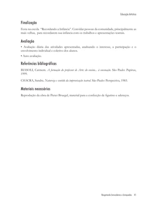 Educação Artística


Finalização
Festa na escola “Recordando a Infância”. Convidar pessoas da comunidade, principalmente as
mais velhas, para recordarem sua infância com os trabalhos e apresentações teatrais.

Avaliação
• Avaliação diária das atividades apresentadas, analisando o interesse, a participação e o
envolvimento individual e coletivo dos alunos.
• Auto-avaliação.

Referências bibliográficas
BIASOLI, Carmem. A formação do professor de Arte: do ensino... à encenação. São Paulo: Papirus,
1999.

CHACRA, Sandra. Natureza e sentido da improvisação teatral. São Paulo: Perspectiva, 1983.

Materiais necessários
Reprodução da obra de Pieter Bruegel, material para a confecção de ﬁgurino e adereços.




                                                                   Resgatando brincadeiras e brinquedos 41
 