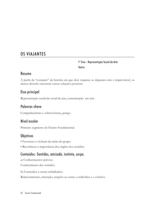 OS VIAJANTES
                                                1º Eixo - Representação Social da Arte
                                                Teatro

Resumo
A partir da “contação” da história em que dois viajantes se deparam com o imprevisível, os
alunos deverão encontrar outras soluções possíveis.

Eixo principal
Representação social da social da arte, comunicação em arte.

Palavras-chave
Companheirismo e sobrevivência, perigo.

Nível escolar
Primeiro segmento do Ensino Fundamental.

Objetivos
• Favorecer a vivência da união do grupo.
• Reconhecer a importância dos órgãos dos sentidos.

Conteúdos: Sentidos, amizade, instinto, corpo.
a) Conhecimentos prévios:
Conhecimento dos sentidos.

b) Conteúdos a serem trabalhados:
Relacionamento, interação, respeito ao outro, o indivíduo e o coletivo.




42 Ensino Fundamental
 