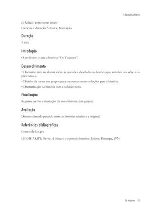 Educação Artística

c) Relação com outras áreas:
Ciências, Educação Artística, Recreação.

Duração
1 aula.

Introdução
O professor conta a história “Os Viajantes”.

Desenvolvimento
• Discussão com os alunos sobre as questões abordadas na história que atendam aos objetivos
pretendidos.
• Divisão da turma em grupos para encontrar outras soluções para a história.
• Dramatização da história com a solução nova.

Finalização
Registro escrito e ilustração da nova história. (em grupo).

Avaliação
Discutir fazendo paralelo entre as histórias criadas e a original.

Referências bibliográficas
Contos de Esopo.

LEENHARDT, Pierre. A criança e a expressão dramática. Lisboa: Estampa, 1974.




                                                                                Os viajantes 43
 