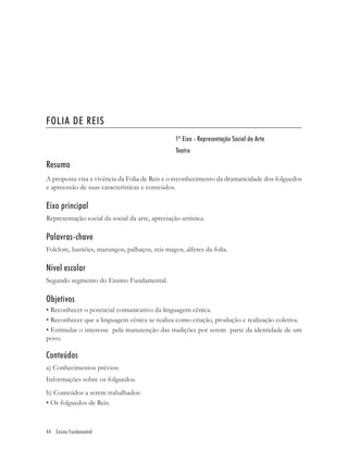 FOLIA DE REIS
                                                 1º Eixo - Representação Social da Arte
                                                 Teatro

Resumo
A proposta visa a vivência da Folia de Reis e o reconhecimento da dramaticidade dos folguedos
e apreensão de suas características e conteúdos.

Eixo principal
Representação social da social da arte, apreciação artística.

Palavras-chave
Folclore, bastiões, marungos, palhaços, reis magos, alferes da folia.

Nível escolar
Segundo segmento do Ensino Fundamental.

Objetivos
• Reconhecer o potencial comunicativo da linguagem cênica.
• Reconhecer que a linguagem cênica se realiza como criação, produção e realização coletiva.
• Estimular o interesse pela manutenção das tradições por serem parte da identidade de um
povo.

Conteúdos
a) Conhecimentos prévios:
Informações sobre os folguedos.
b) Conteúdos a serem trabalhados:
• Os folguedos de Reis.



44 Ensino Fundamental
 