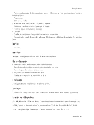 Educação Artística

• Aspectos discutíveis da formulação do que é folclore, e a visão preconceituosa sobre a
cultura popular.
• Preconceitos.
• A história da folia
• A Folia de Reis como crença e expressão popular.
• Expressão vocal e corporal. O por quê da dança.
• Tempo e ritmo, instrumentos musicais.
• Cantoria.
• Confecção do ﬁgurino. O signiﬁcado das roupas e máscaras.
• Comunicação visual. Expressão religiosa. Movimento folclórico. Anunciação do Menino
Jesus.

Duração
1 bimestre.

Introdução
Assistir a uma apresentação de Folia de Reis com os alunos.

Desenvolvimento
• Entrevista com o mestre folião após a apresentação.
• Experimentação dos instrumentos musicais usados por eles.
• Aprendizagem das músicas da cantoria.
• Pesquisa sobre a história da Folia de Reis.
• Confecção de ﬁgurino de uma Folia de Reis.

Finalização
Montagem de uma apresentação na própria escola.

Avaliação
Debate sobre a importância da Folia e da cultura popular frente a um mundo globalizado.

Referências bibliográficas
FAURE, Gerard & LASCAR, Serge. O jogo dramático na escola primária. Lisboa: Estampa, 1982.

HALL, Stuart. A identidade cultural na pós-modernidade. 3ª ed. Rio de Janeiro: DP&A, 1999.

PINTO, Virgilio Noya. Comunicação e Cultura Brasileira. São Paulo: Ática, 1995.


                                                                                   Folia de Reis 45
 