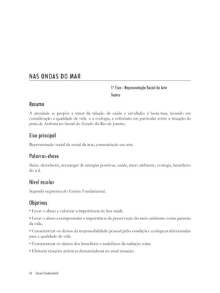 NAS ONDAS DO MAR
                                                 1º Eixo - Representação Social da Arte
                                                 Teatro

Resumo
A atividade se propõe a tratar da relação da saúde e atividades à beira-mar, levando em
consideração a qualidade de vida e a ecologia, e reﬂetindo em particular sobre a situação da
praia de Atafona no litoral do Estado do Rio de Janeiro.

Eixo principal
Representação social da social da arte, comunicação em arte.

Palavras-chave
Relax, descoberta, recarregar de energias positivas, saúde, meio ambiente, ecologia, benefícios
do sol.

Nível escolar
Segundo segmento do Ensino Fundamental.

Objetivos
• Levar o aluno a valorizar a importância da boa saúde.
• Levar o aluno a compreender a importância da preservação do meio ambiente como garantia
da vida.
• Conscientizar os alunos da responsabilidade pessoal pelas condições ecológicas direcionadas
para a qualidade de vida.
• Conscientizar os alunos dos benefícios e malefícios da radiação solar.
• Elaborar criações artísticas denunciadoras da atual situação.




46 Ensino Fundamental
 