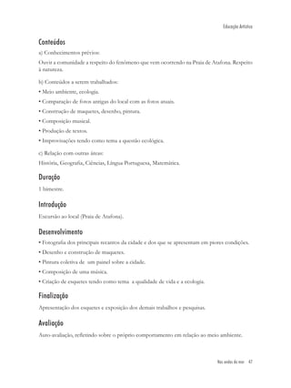 Educação Artística


Conteúdos
a) Conhecimentos prévios:
Ouvir a comunidade a respeito do fenômeno que vem ocorrendo na Praia de Atafona. Respeito
à natureza.

b) Conteúdos a serem trabalhados:
• Meio ambiente, ecologia.
• Comparação de fotos antigas do local com as fotos atuais.
• Construção de maquetes, desenho, pintura.
• Composição musical.
• Produção de textos.
• Improvisações tendo como tema a questão ecológica.

c) Relação com outras áreas:
História, Geograﬁa, Ciências, Língua Portuguesa, Matemática.

Duração
1 bimestre.

Introdução
Excursão ao local (Praia de Atafona).

Desenvolvimento
• Fotograﬁa dos principais recantos da cidade e dos que se apresentam em piores condições.
• Desenho e construção de maquetes.
• Pintura coletiva de um painel sobre a cidade.
• Composição de uma música.
• Criação de esquetes tendo como tema a qualidade de vida e a ecologia.

Finalização
Apresentação dos esquetes e exposição dos demais trabalhos e pesquisas.

Avaliação
Auto-avaliação, reﬂetindo sobre o próprio comportamento em relação ao meio ambiente.



                                                                            Nas ondas do mar 47
 