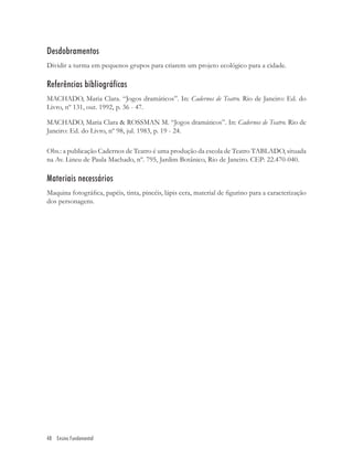 Desdobramentos
Dividir a turma em pequenos grupos para criarem um projeto ecológico para a cidade.

Referências bibliográficas
MACHADO, Maria Clara. “Jogos dramáticos”. In: Cadernos de Teatro. Rio de Janeiro: Ed. do
Livro, nº 131, out. 1992, p. 36 - 47.

MACHADO, Maria Clara & ROSSMAN M. “Jogos dramáticos”. In: Cadernos de Teatro. Rio de
Janeiro: Ed. do Livro, nº 98, jul. 1983, p. 19 - 24.

Obs.: a publicação Cadernos de Teatro é uma produção da escola de Teatro TABLADO, situada
na Av. Lineu de Paula Machado, nº. 795, Jardim Botânico, Rio de Janeiro. CEP: 22.470-040.

Materiais necessários
Maquina fotográﬁca, papéis, tinta, pincéis, lápis cera, material de ﬁgurino para a caracterização
dos personagens.




48 Ensino Fundamental
 