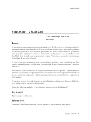 Educação Artística




ARTESANATO – O FAZER ARTE
                                                1º Eixo - Representação Social da Arte
                                                Artes Visuais

Resumo
O artesanato representa uma das manifestações das artes. Revela os aspectos culturais, ampliando
a compreensão das identidades locais. Podemos deﬁnir artesanato como “a forma de ocupação
ou trabalho, gerador de bens materiais, produzidos por meios técnicos manuais, geralmente
com princípios tradicionais, utilizando instrumentos rudimentares” ou o resultado de uma
habilidade bem treinada e de uma sabedoria própria. “Constitui-se expressão espontânea de
criatividade de um povo.”(Cunha).

A convivência com a criação e com o conhecimento artístico é uma experiência sem ﬁm:
quanto mais indagamos e identiﬁcamos a singularidade da arte, mais questionamos a natureza
da criação.

Muitas vezes, vemos na arte uma de suas grandes funções: anunciar, propor e sugerir, por meio
de sonho ou da utopia ou da própria denúncia, um mundo novo que está por se construir. E vai
daí que toda arte é sempre uma espécie de inauguração de uma existência melhor e a promessa
de felicidade.

O presente projeto pretende desenvolver as habilidades artísticas nos alunos, trabalhando
principalmente com material re-aproveitável.

Como diz Mário de Andrade: “A arte é sempre uma proposição da felicidade”.

Eixo principal
Representação social da arte.

Palavras-chave
Artesanato, realização, capacidade criadora, produção, renda familiar, participação.




                                                                              Artesanato – o fazer Arte 49
 