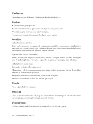 Nível escolar
Segundo segmento do Ensino Fundamental, Ensino Médio e EJA

Objetivos
• Desenvolver o gosto pela arte
• Transformar material re-aproveitável em objetos de arte, artesanato.
• Compreender as técnicas para criar livremente.
• Levantar a produção do artesanato local e de outras regiões.

Conteúdos
a) Conhecimentos prévios:
Fazer um levantamento em sala de aula para detectar as aptidões e conhecimentos já adquiridos
dentro da proposta do projeto: o que conhecem do lugar, materiais existentes que são facilmente
encontráveis, desenvoltura em trabalhar com os materiais.

b) Conteúdos a serem trabalhados:
Forma, volume, cor, resgate da cultura local, recorte e colagem, pintura, desenho, reciclagem
(papel, madeira, plástico, vidro), livre expressão, integração, socialização, ética, cidadania.

c) Relação com outras áreas:
Português: produção e leitura de textos.
Matemática: cálculos para construção das peças, moldes, estruturas, sistema de medidas,
cálculos de vendas (lucros, prejuízo).
Geograﬁa: mapeamento dos trabalhos, dos artesãos, da região.
História: levantamento cultural das diversas produções.

Duração
Todo o período letivo (um ano).

Introdução
Todo o trabalho artesanal a ser proposto e inicialmente mostrado pode ser utilizado como
capacitação pessoal e complementação de renda familiar.

Desenvolvimento
• Composição (estudo de artesanatos já consagrados): cor, forma, espaço.




50 Ensino Fundamental, Ensino Médio e EJA
 