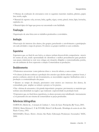 Educação Artística

• Oﬁcinas de confecção de artesanatos com os seguintes materiais: madeira, plástico, papel,
lata, tecido, argila.
• Material de suporte: cola, tesoura, linha, agulha, régua, verniz, pincel, tintas, lápis, borracha,
espátulas etc.
• Material típico do lugar que possa ser encontrado com facilidade.

Finalização
Organização de uma feira com os trabalhos produzidos e convidados.

Avaliação
Observação do interesse dos alunos, dos grupos, percebendo o envolvimento e participação
em cada atividade e etapa do projeto. Os alunos ou grupos também se auto-avaliarão.

Expectativa
Esperamos que, ao ﬁnal do ano letivo, os alunos tenham desenvolvido competências através
do ensino da arte, tendo oportunidade de: identiﬁcar o melhor procedimento para produzir
suas peças; relacionar-se com seus colegas em situações dirigidas e contextualizadas, porém,
em um ambiente de livre expressão e criação. Comercializar as produções.

Desdobramentos
• Poderemos acrescentar como palavras-chave a troca de saberes, a auto-estima.
• Os alunos já devem conhecer a produção dos artesãos que detêm saberes e práticas locais, é
preciso conhecer, através de um levantamento, as necessidades urgentes facilitadoras entre a
produção e a comercialização das peças.
• Quanto ao tempo de duração, precisamos estar atentos aos interesses dos alunos, da
comunidade, para ampliar ou reduzir o projeto se for preciso.
• Nas oﬁcinas de artesanato, é de grande importância pesquisar previamente os materiais que
tenham uma identidade na região e que traduzam expressividade na produção local.
• Esperamos que, no ﬁnal desta experiência, os alunos possam estar trabalhando intensamente
e/ou pensando em um sistema de comercializar as peças produzidas.

Referências bibliográficas
CERTEAU, Michel de. A invenção do Cotidiano: 1. Artes do fazer. Petrópolis, RJ: Vozes, 2003.
FERAZ, Maria Heloisa C. T. & FUSARI, Maria F. de Rezende. Metodologia do ensino da arte. São
Paulo: Cortez, 1993.
MACHADO, Álvaro. Mestres Artesãos. São Paulo: Editoração Produtores Associados/ SESC,
2000.


                                                                              Artesanato – o fazer Arte 51
 