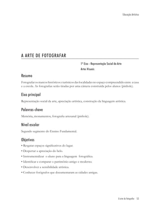 Educação Artística




A ARTE DE FOTOGRAFAR
                                                1º Eixo - Representação Social da Arte
                                                Artes Visuais

Resumo
Fotografar os marcos históricos e turísticos das localidades no espaço compreendido entre a casa
e a escola. As fotograﬁas serão tiradas por uma câmera construída pelos alunos (pinhole).

Eixo principal
Representação social da arte, apreciação artística, construção da linguagem artística.

Palavras-chave
Memória, monumentos, fotograﬁa artesanal (pinhole).

Nível escolar
Segundo segmento do Ensino Fundamental.

Objetivos
• Resgatar espaços signiﬁcativos do lugar.
• Despertar a apreciação do belo.
• Instrumentalizar o aluno para a linguagem fotográﬁca.
• Identiﬁcar e comparar o patrimônio antigo e moderno.
• Desenvolver a sensibilidade artística.
• Conhecer fotógrafos que documentaram as cidades antigas.




                                                                                   A arte de fotografar 53
 
