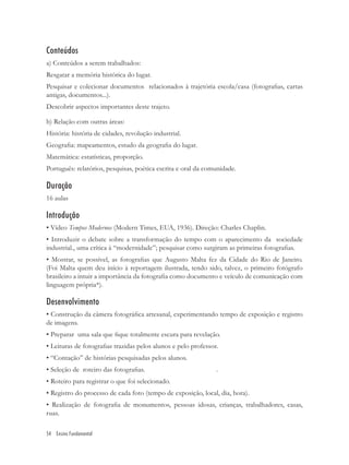 Conteúdos
a) Conteúdos a serem trabalhados:
Resgatar a memória histórica do lugar.
Pesquisar e colecionar documentos relacionados à trajetória escola/casa (fotograﬁas, cartas
antigas, documentos...).
Descobrir aspectos importantes deste trajeto.

b) Relação com outras áreas:
História: história de cidades, revolução industrial.
Geograﬁa: mapeamentos, estudo da geograﬁa do lugar.
Matemática: estatísticas, proporção.
Português: relatórios, pesquisas, poética escrita e oral da comunidade.

Duração
16 aulas

Introdução
• Vídeo Tempos Modernos (Modern Times, EUA, 1936). Direção: Charles Chaplin.
• Introduzir o debate sobre a transformação do tempo com o aparecimento da sociedade
industrial., uma crítica à “modernidade”; pesquisar como surgiram as primeiras fotograﬁas.
• Mostrar, se possível, as fotograﬁas que Augusto Malta fez da Cidade do Rio de Janeiro.
(Foi Malta quem deu início à reportagem ilustrada, tendo sido, talvez, o primeiro fotógrafo
brasileiro a intuir a importância da fotograﬁa como documento e veículo de comunicação com
linguagem própria*).

Desenvolvimento
• Construção da câmera fotográﬁca artesanal, experimentando tempo de exposição e registro
de imagens.
• Preparar uma sala que ﬁque totalmente escura para revelação.
• Leituras de fotograﬁas trazidas pelos alunos e pelo professor.
• “Contação” de histórias pesquisadas pelos alunos.
• Seleção de roteiro das fotograﬁas.                           .
• Roteiro para registrar o que foi selecionado.
• Registro do processo de cada foto (tempo de exposição, local, dia, hora).
• Realização de fotograﬁa de monumentos, pessoas idosas, crianças, trabalhadores, casas,
ruas.

54 Ensino Fundamental
 