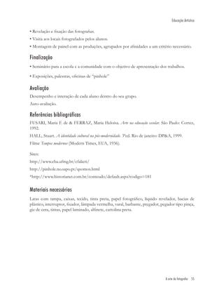 Educação Artística

• Revelação e ﬁxação das fotograﬁas.
• Visita aos locais fotografados pelos alunos.
• Montagem de painel com as produções, agrupados por aﬁnidades a um critério necessário.

Finalização
• Seminário para a escola e a comunidade com o objetivo de apresentação dos trabalhos.

• Exposições, palestras, oﬁcinas de “pinhole”

Avaliação
Desempenho e interação de cada aluno dentro do seu grupo.
Auto-avaliação.

Referências bibliográficas
FUSARI, Maria F. de & FERRAZ, Maria Heloísa. Arte na educação escolar. São Paulo: Cortez,
1992.
HALL, Stuart. A identidade cultural na pós-modernidade. 3ªed. Rio de janeiro: DP&A, 1999.
Filme Tempos modernos (Modern Times, EUA, 1936).

Sites:
http://www.eba.ufmg.br/cfalieri/
http://pinhole.no.sapo.pt/qsomos.html
*http://www.historianet.com.br/conteudo/default.aspx?codigo=181


Materiais necessários
Latas com tampa, caixas, tecido, tinta preta, papel fotográﬁco, líquido revelador, bacias de
plástico, interruptor, ﬁxador, lâmpada vermelha, varal, barbante, pregador, pegador tipo pinça,
giz de cera, tintas, papel laminado, alﬁnete, cartolina preta.




                                                                               A arte de fotografar 55
 
