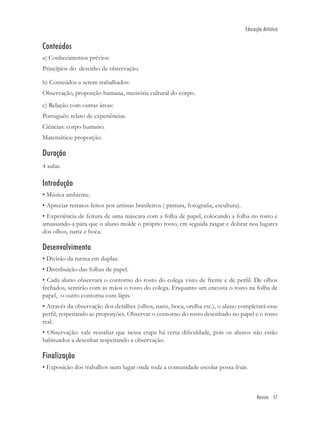 Educação Artística


Conteúdos
a) Conhecimentos prévios:
Princípios do desenho de observação.

b) Conteúdos a serem trabalhados:
Observação, proporção humana, memória cultural do corpo.
c) Relação com outras áreas:
Português: relato de experiências.
Ciências: corpo humano.
Matemática: proporção.

Duração
4 aulas.

Introdução
• Música ambiente.
• Apreciar retratos feitos por artistas brasileiros ( pintura, fotograﬁa, escultura).
• Experiência de feitura de uma máscara com a folha de papel, colocando a folha no rosto e
amassando-a para que o aluno molde o próprio rosto, em seguida rasgar e dobrar nos lugares
dos olhos, nariz e boca.

Desenvolvimento
• Divisão da turma em duplas.
• Distribuição das folhas de papel.
• Cada aluno observará o contorno do rosto do colega visto de frente e de perﬁl. De olhos
fechados, sentirão com as mãos o rosto do colega. Enquanto um encosta o rosto na folha de
papel, o outro contorna com lápis.
• Através da observação dos detalhes (olhos, nariz, boca, orelha etc.), o aluno completará esse
perﬁl, respeitando as proporções. Observar o contorno do rosto desenhado no papel e o rosto
real.
• Observação: vale ressaltar que nessa etapa há certa diﬁculdade, pois os alunos não estão
habituados a desenhar respeitando a observação.

Finalização
• Exposição dos trabalhos num lugar onde toda a comunidade escolar possa fruir.



                                                                                              Retrato 57
 