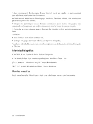 • Auto-retrato através da observação de uma foto 3x4 ou de um espelho – o aluno ampliará
para a folha de papel o desenho do seu rosto.
• Construção de bonecos com folha de papel amassada, formando volume, com suas devidas
proporções, pintados e vestidos.
• Criação dos personagens usando bonecos construídos pelos alunos. Em grupos, eles
organizarão os bonecos em um cenário em que será possível construírem uma história.
• Fotografar as cenas criadas e, através do relato das histórias, poderá ser feito um pequeno
livro.
Avaliação:
• Auto-avaliação com relato escrito e oral.
• Avaliação em grupo: debate em relação aos objetivos alcançados.
• Avaliação individual dos alunos em conselho dos professores de Educação Artística, Português
e Ciências.

Referências bibliográficas
CANTON, Kátia. Espelho do Artista. Editora Geográﬁca.

CUMMING, Robert. Para entender os grandes pintores. São Paulo: Ática, 1998.

JANIS, Herbert. Leonardo da Vinci para Crianças, Editora Ltda.

MIZUNO, Masao. A Bandinha da Floresta, Editora Shinseken.

Materiais necessários
Lápis preto, borracha, folha de papel, lápis cera, cola branca, tesoura, papéis coloridos.




58 Ensino Fundamental
 