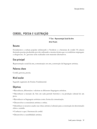 Educação Artística




CORDEL, POESIA E ILUSTRAÇÃO
                                                   1º Eixo - Representação Social da Arte
                                                   Artes Visuais

Resumo
Estudaremos a cultura popular enfatizando o Nordeste e a literatura de cordel. Os alunos
ilustrarão poesias produzidas por eles utilizando a mesma técnica que os cordelistas empregam:
a xilogravura. As gravuras serão realizadas com materiais alternativos.

Eixo principal
Representação social da arte, comunicação em arte, construção da linguagem artística.

Palavras-chave
Cordel, gravura, poesia.

Nível escolar
Segundo segmento do Ensino Fundamental.

Objetivos
• Reconhecer, diferenciar e valorizar as diferentes linguagens artísticas.
• Reconhecer a inserção da Arte em cada período histórico e na produção cultural de um
povo.
• Reconhecer as linguagens artísticas como forma de comunicação.
• Desenvolver a consciência artística e crítica.
• Identiﬁcar os recursos usados nas obras artístico/culturais para a construção de determinado
efeito e sentido.
• Conhecer o que é literatura de cordel.
• Desenvolver a sensibilidade artística.

                                                                                 Cordel, poesia e ilustração 59
 