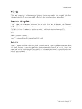 Educação Artística


Avaliação
Pedir que cada aluno, individualmente, produza textos que relatem sua atividade e avaliem
oralmente, através de um roteiro dado pelo professor, o conhecimento apreendido.

Referências bibliográficas
CASCUDO, Luís da Câmara. Literatura oral no Brasil. 2 ed. Rio de Janeiro: José Olympio,
1978.
PROENÇA, Ivan Cavalcanti. A ideologia do cordel. 1ª ed. Rio de Janeiro: Imago, 1976.

Sites:
http://www.ablc.com.br/
http://www.secrel.com.br/jpoesia/coedel01.html

Materiais
Papelão, isopor, madeira, rolha de cortiça, legumes (batata), capa de caderno com capa dura,
ou outros materiais a escolha do professor. Palito de churrasco, agulha de crochê, caneta sem
tinta, tinta guache, colher de pau, papel ofício A4, cartolina, papel de arroz, papel reciclado ou
outros, pincel ou rolo.




                                                                            Cordel, poesia e ilustração 61
 