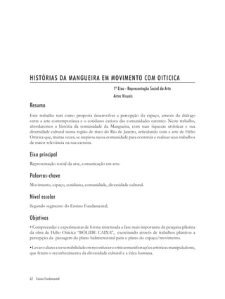 HISTÓRIAS DA MANGUEIRA EM MOVIMENTO COM OITICICA
                                                  1º Eixo - Representação Social da Arte
                                                  Artes Visuais

Resumo
Este trabalho tem como proposta desenvolver a percepção do espaço, através do diálogo
entre a arte contemporânea e o cotidiano carioca das comunidades carentes. Neste trabalho,
abordaremos a história da comunidade da Mangueira, com suas riquezas artísticas e sua
diversidade cultural numa região de risco do Rio de Janeiro, articulando com a arte de Hélio
Oiticica que, muitas vezes, se inspirou nessa comunidade para construir e realizar seus trabalhos
de maior relevância na sua carreira.

Eixo principal
Representação social da arte, comunicação em arte.

Palavras-chave
Movimento, espaço, cotidiano, comunidade, diversidade cultural.

Nível escolar
Segundo segmento do Ensino Fundamental.

Objetivos
• Compreender e experimentar de forma sintetizada a fase mais importante da pesquisa plástica
da obra de Hélio Oiticica “BÓLIDE CAIXA”, exercitando através de trabalhos plásticos a
percepção da passagem do plano bidimensional para o plano do espaço/movimento.

• Levar o aluno a ter sensibilidade em reconhecer e criticar manifestações artísticas manipuladoras,
que ferem o reconhecimento da diversidade cultural e a ética humana.




62 Ensino Fundamental
 