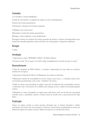 Educação Artística


Conteúdos
a) Conteúdos a serem trabalhados:
Estudo do movimento e ocupação do espaço na arte contemporânea.
Noções das formas geométricas.
Orientações e direções/movimento espaciais.

b) Relação com outras áreas:
Matemática: estudo das formas geométricas.
Biologia: o meio ambiente e suas modiﬁcações.
Português: leituras de crônicas de jornais, pesquisa de autores e artistas contemporâneos que
saíram das camadas populares, desenvolveram um estilo próprio e lançaram tendências.

Duração
2 aulas.

Introdução
• Apresentar as obras “BÓLIDE CAIXA” de Hélio Oiticica.
• Escutar o funk “Eu só quero é ser feliz: andar tranqüilamente na favela em que eu nasci”.

Desenvolvimento
• Falar da biograﬁa de Hélio Oiticica e mostrar a importância de suas obras no contexto
artístico de sua época.
• Apresentar a história do Morro da Mangueira, do samba ao funk-lata.
• Relacionar estética da comunidade do morro carioca, suas casas e o colorido, assim como
seu formato geometrizado, com a obra “módulos” do artista.
• Pedir aos alunos que desenhem no papel o que eles reconhecem das comunidades cariocas
e relacionar com o movimento do cotidiano das crianças, jovens e adultos da camada popular
carioca.
• Distribuir as caixas de papelão ou sapato para cada aluno; cada um irá decorar com papel
colorido, tinta e canetinhas, usando a técnica mista de acordo com o gosto pessoal de cada
aluno.

Finalização
Expor no espaço escolar as caixas prontas, deixando que os demais interajam e dando
movimento nas caixas em outros espaços. Construir e desconstruir, manipulando as caixas em
diferentes lugares do espaço escolar e dando movimento ao colorido das caixas.

                                                        Histórias da Mangueira em movimento com Oiticica 63
 