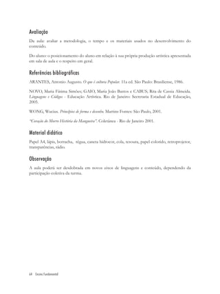 Avaliação
Da aula: avaliar a metodologia, o tempo e os materiais usados no desenvolvimento do
conteúdo.

Do aluno: o posicionamento do aluno em relação à sua própria produção artística apresentada
em sala de aula e o respeito em geral.

Referências bibliográficas
ARANTES, Antonio Augusto. O que é cultura Popular. 11a ed. São Paulo: Brasiliense, 1986.

NOVO, Maria Fátima Simões; GAIO, Maria João Bastos e CABUS; Rita de Cassia Almeida.
Linguagens e Códigos - Educação Artística. Rio de Janeiro: Secretaria Estadual de Educação,
2005.

WONG, Wucius. Princípios de forma e desenho. Martins Fontes: São Paulo, 2001.

“Coração do Morro História da Mangueira”. Coletânea - Rio de Janeiro 2001.

Material didático
Papel A4, lápis, borracha, régua, caneta hidrocor, cola, tesoura, papel colorido, retroprojetor,
transparências, rádio.

Observação
A aula poderá ser desdobrada em novos eixos de linguagens e conteúdo, dependendo da
participação coletiva da turma.




64 Ensino Fundamental
 