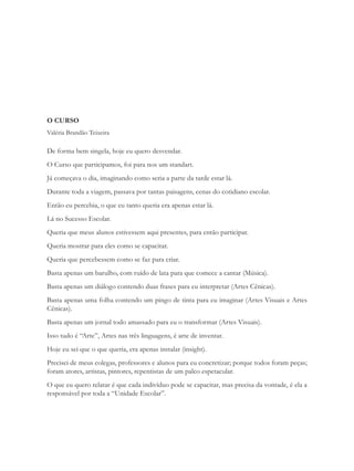 O CURSO
Valéria Brandão Teixeira

De forma bem singela, hoje eu quero desvendar.
O Curso que participamos, foi para nos um standart.
Já começava o dia, imaginando como seria a parte da tarde estar lá.
Durante toda a viagem, passava por tantas paisagens, cenas do cotidiano escolar.
Então eu percebia, o que eu tanto queria era apenas estar lá.
Lá no Sucesso Escolar.
Queria que meus alunos estivessem aqui presentes, para então participar.
Queria mostrar para eles como se capacitar.
Queria que percebessem como se faz para criar.
Basta apenas um barulho, com ruído de lata para que comece a cantar (Música).
Basta apenas um diálogo contendo duas frases para eu interpretar (Artes Cênicas).
Basta apenas uma folha contendo um pingo de tinta para eu imaginar (Artes Visuais e Artes
Cênicas).
Basta apenas um jornal todo amassado para eu o transformar (Artes Visuais).
Isso tudo é “Arte”, Artes nas três linguagens, é arte de inventar.
Hoje eu sei que o que queria, era apenas instalar (insight).
Precisei de meus colegas, professores e alunos para eu concretizar; porque todos foram peças;
foram atores, artistas, pintores, repentistas de um palco espetacular.
O que eu quero relatar é que cada indivíduo pode se capacitar, mas precisa da vontade, é ela a
responsável por toda a “Unidade Escolar”.
 