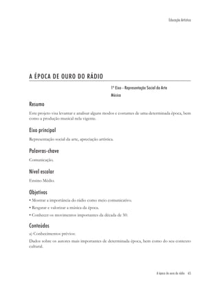 Educação Artística




A ÉPOCA DE OURO DO RÁDIO
                                                 1º Eixo - Representação Social da Arte
                                                 Música

Resumo
Este projeto visa levantar e analisar alguns modos e costumes de uma determinada época, bem
como a produção musical nela vigente.

Eixo principal
Representação social da arte, apreciação artística.

Palavras-chave
Comunicação.

Nível escolar
Ensino Médio.

Objetivos
• Mostrar a importância do rádio como meio comunicativo.
• Resgatar e valorizar a música da época.
• Conhecer os movimentos importantes da década de 50.

Conteúdos
a) Conhecimentos prévios:
Dados sobre os autores mais importantes de determinada época, bem como do seu contexto
cultural.




                                                                               A época de ouro do rádio 65
 
