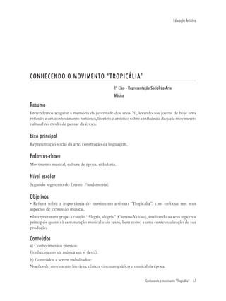 Educação Artística




CONHECENDO O MOVIMENTO “TROPICÁLIA”
                                                1º Eixo - Representação Social da Arte
                                                Música

Resumo
Pretendemos resgatar a memória da juventude dos anos 70, levando aos jovens de hoje uma
reﬂexão e um conhecimento histórico, literário e artístico sobre a inﬂuência daquele movimento
cultural no modo de pensar da época.

Eixo principal
Representação social da arte, construção da linguagem.

Palavras-chave
Movimento musical, cultura de época, cidadania.

Nível escolar
Segundo segmento do Ensino Fundamental.

Objetivos
• Reﬂetir sobre a importância do movimento artístico “Tropicália”, com enfoque nos seus
aspectos de expressão musical.
• Interpretar em grupo a canção “Alegria, alegria” (Caetano Veloso), analisando os seus aspectos
principais quanto à estruturação musical e do texto, bem como a uma contextualização de sua
produção.

Conteúdos
a) Conhecimentos prévios:
Conhecimento da música em si (letra).
b) Conteúdos a serem trabalhados:
Noções do movimento literário, cênico, cinematográﬁco e musical da época.


                                                                    Conhecendo o movimento “Tropicália” 67
 