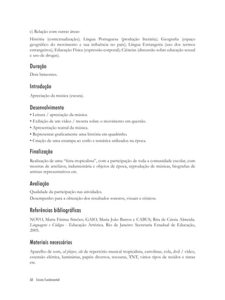 c) Relação com outras áreas:
História (contextualização); Língua Portuguesa (produção literária); Geograﬁa (espaço
geográﬁco do movimento e sua inﬂuência no país); Língua Estrangeira (uso dos termos
estrangeiros); Educação Física (expressão corporal); Ciências (discussão sobre educação sexual
e uso de drogas).

Duração
Dois bimestres.

Introdução
Apreciação da música (escuta).

Desenvolvimento
• Leitura / apreciação da música.
• Exibição de um vídeo / mostra sobre o movimento em questão.
• Apresentação teatral da música.
• Representar graﬁcamente uma história em quadrinho.
• Criação de uma estampa ao estilo e temática utilizados na época.

Finalização
Realização de uma “feira tropicalista”, com a participação de toda a comunidade escolar, com
mostras de artefatos, indumentária e objetos de época, reprodução de músicas, biograﬁas de
artistas representativos etc.

Avaliação
Qualidade da participação nas atividades.
Desempenho para a obtenção dos resultados sonoros, visuais e cênicos.

Referências bibliográficas
NOVO, Maria Fátima Simões; GAIO, Maria João Bastos e CABUS; Rita de Cássia Almeida.
Linguagens e Códigos - Educação Artística. Rio de Janeiro: Secretaria Estadual de Educação,
2005.

Materiais necessários
Aparelho de som, cd player, cds de repertório musical tropicalista, cartolinas, cola, dvd / vídeo,
extensão elétrica, luminárias, papéis diversos, tesouras, TNT, vários tipos de tecidos e tintas
etc.


68 Ensino Fundamental
 