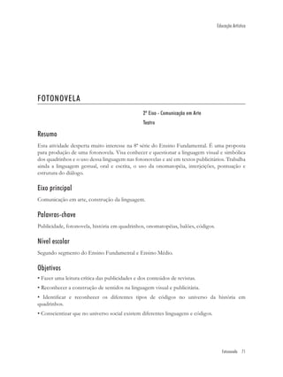 Educação Artística




FOTONOVELA
                                                2º Eixo - Comunicação em Arte
                                                Teatro

Resumo
Esta atividade desperta muito interesse na 8ª série do Ensino Fundamental. É uma proposta
para produção de uma fotonovela. Visa conhecer e questionar a linguagem visual e simbólica
dos quadrinhos e o uso dessa linguagem nas fotonovelas e até em textos publicitários. Trabalha
ainda a linguagem gestual, oral e escrita, o uso da onomatopéia, interjeições, pontuação e
estrutura do diálogo.

Eixo principal
Comunicação em arte, construção da linguagem.

Palavras-chave
Publicidade, fotonovela, história em quadrinhos, onomatopéias, balões, códigos.

Nível escolar
Segundo segmento do Ensino Fundamental e Ensino Médio.

Objetivos
• Fazer uma leitura crítica das publicidades e dos conteúdos de revistas.
• Reconhecer a construção de sentidos na linguagem visual e publicitária.
• Identiﬁcar e reconhecer os diferentes tipos de códigos no universo da história em
quadrinhos.
• Conscientizar que no universo social existem diferentes linguagens e códigos.




                                                                                     Fotonovela 71
 