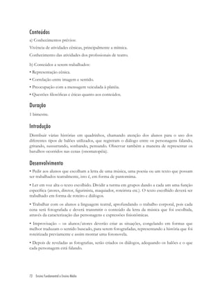Conteúdos
a) Conhecimentos prévios:
Vivência de atividades cênicas, principalmente a mímica.
Conhecimento das atividades dos proﬁssionais de teatro.

b) Conteúdos a serem trabalhados:
• Representação cênica.
• Correlação entre imagem e sentido.
• Preocupação com a mensagem veiculada à platéia.
• Questões ﬁlosóﬁcas e éticas quanto aos conteúdos.

Duração
1 bimestre.

Introdução
Distribuir várias histórias em quadrinhos, chamando atenção dos alunos para o uso dos
diferentes tipos de balões utilizados, que registram o diálogo entre os personagens falando,
gritando, sussurrando, sonhando, pensando. Observar também a maneira de representar os
barulhos ocorridos nas cenas (onomatopéia).

Desenvolvimento
• Pedir aos alunos que escolham a letra de uma música, uma poesia ou um texto que possam
ser trabalhados teatralmente, isto é, em forma de pantomima.
• Ler em voz alta o texto escolhido. Dividir a turma em grupos dando a cada um uma função
especíﬁca (atores, diretor, ﬁgurinista, maquiador, roteirista etc.). O texto escolhido deverá ser
trabalhado em forma de roteiro e diálogos.
• Trabalhar com os alunos a linguagem teatral, aprofundando o trabalho corporal, pois cada
cena será fotografada e deverá transmitir o conteúdo da letra da música que foi escolhida,
através da caracterização das personagens e expressões ﬁsionômicas.
• Improvisação – os alunos/atores deverão criar as situações, congelando em formas que
melhor traduzam o sentido buscado, para serem fotografadas, representando a história que foi
roteirizada previamente e assim montar uma fotonovela.
• Depois de reveladas as fotograﬁas, serão criados os diálogos, adequando os balões e o que
cada personagem está falando.




72 Ensino Fundamental e Ensino Médio
 