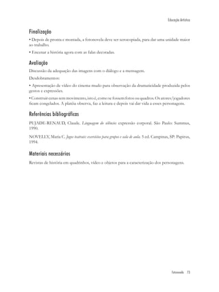 Educação Artística


Finalização
• Depois de pronta e montada, a fotonovela deve ser xerocopiada, para dar uma unidade maior
ao trabalho.
• Encenar a história agora com as falas decoradas.

Avaliação
Discussão da adequação das imagens com o diálogo e a mensagem.
Desdobramentos:
• Apresentação de vídeo do cinema mudo para observação da dramaticidade produzida pelos
gestos e expressões.
• Construir cenas sem movimento, isto é, como se fossem fotos ou quadros. Os atores/jogadores
ﬁcam congelados. A platéia observa, faz a leitura e depois vai dar vida a esses personagens.

Referências bibliográficas
PUJADE-RENAUD, Claude. Linguagem do silêncio: expressão corporal. São Paulo: Summus,
1990.
NOVELLY, Maria C. Jogos teatrais: exercícios para grupos e sala de aula. 5 ed. Campinas, SP: Papirus,
1994.

Materiais necessários
Revistas de história em quadrinhos, vídeo e objetos para a caracterização dos personagens.




                                                                                          Fotonovela 73
 